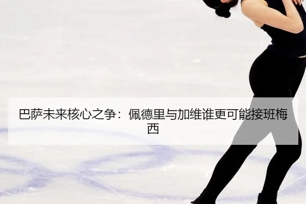 巴萨未来核心之争：佩德里与加维谁更可能接班梅西